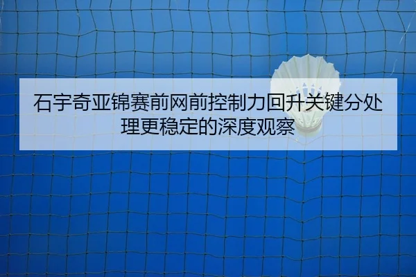 石宇奇亚锦赛前网前控制力回升关键分处理更稳定的深度观察